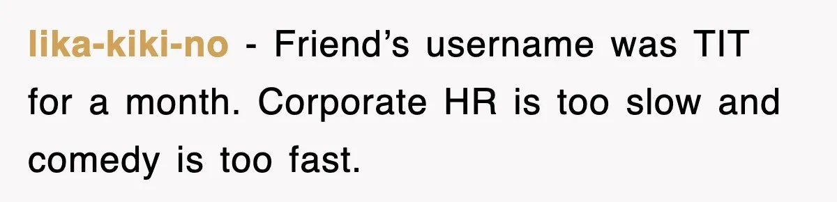 lika-kiki-no − Friend’s username was TIT for a month. Corporate HR is too slow and comedy is too fast.