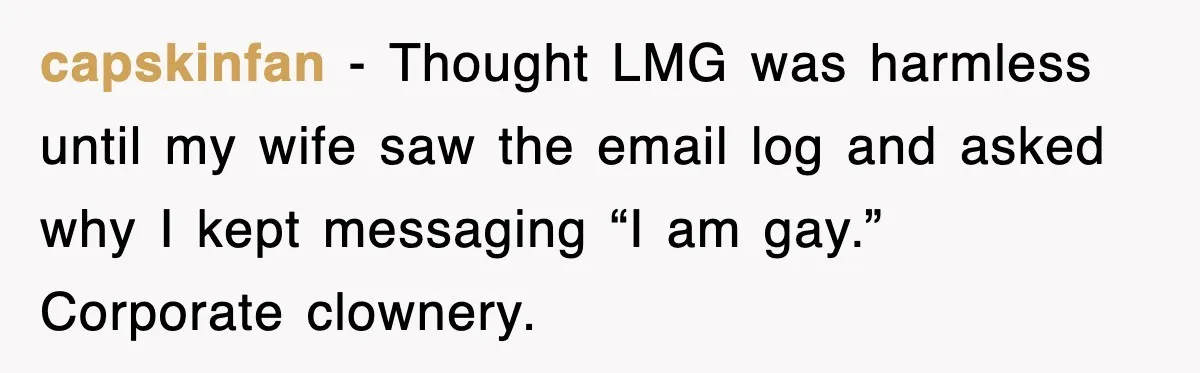 capskinfan − Thought LMG was harmless until my wife saw the email log and asked why I kept messaging “I am gay.” Corporate clownery.