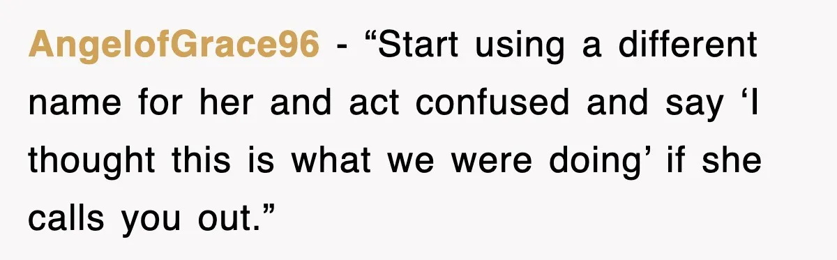 AngelofGrace96 - “Start using a different name for her and act confused and say ‘I thought this is what we were doing’ if she calls you out.”
