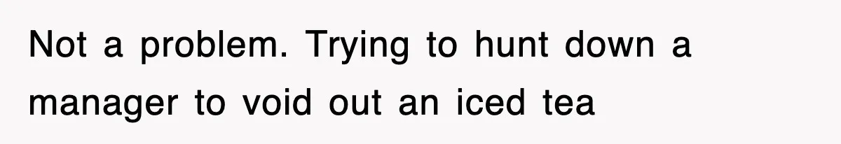 Not a problem. Trying to hunt down a manager to void out an iced tea