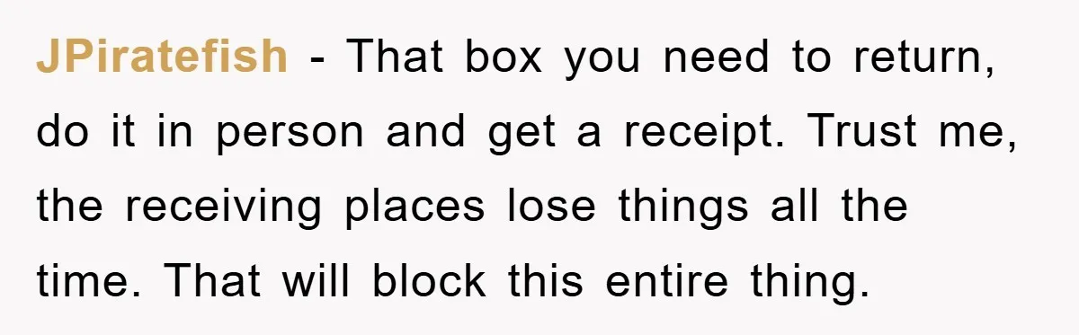 JPiratefish - That box you need to return, do it in person and get a receipt. Trust me, the receiving places lose things all the time. That will block this...