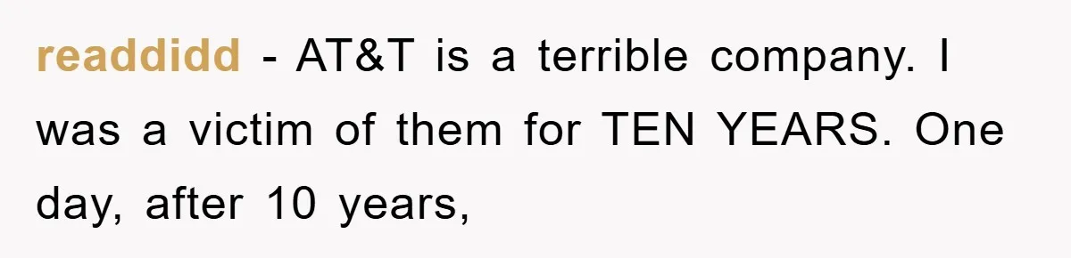 readdidd - AT&T is a terrible company. I was a victim of them for TEN YEARS. One day, after 10 years,