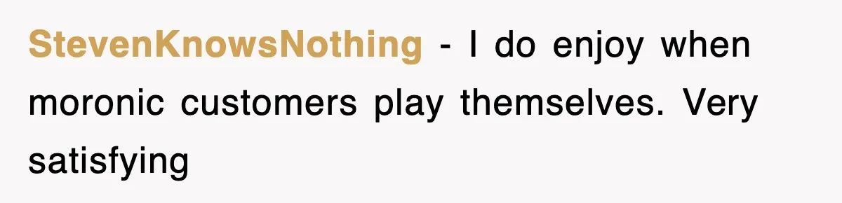 StevenKnowsNothing − I do enjoy when moronic customers play themselves. Very satisfying