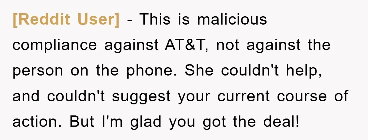 [Reddit User] - This is malicious compliance against AT&T, not against the person on the phone. She couldn't help, and couldn't suggest your current course of action. But I'm glad...