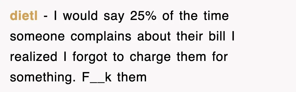 dietl − I would say 25% of the time someone complains about their bill I realized I forgot to charge them for something. F__k them