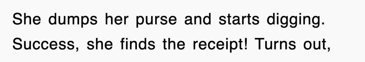 She dumps her purse and starts digging. Success, she finds the receipt! Turns out,