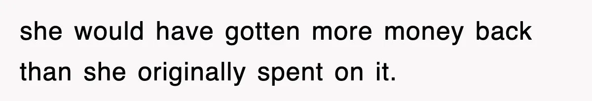 she would have gotten more money back than she originally spent on it.