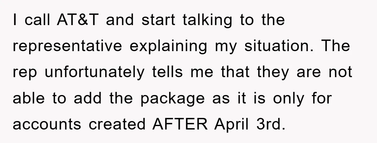 I call AT&T and start talking to the representative explaining my situation. The rep unfortunately tells me that they are not able to add the package as it is only...