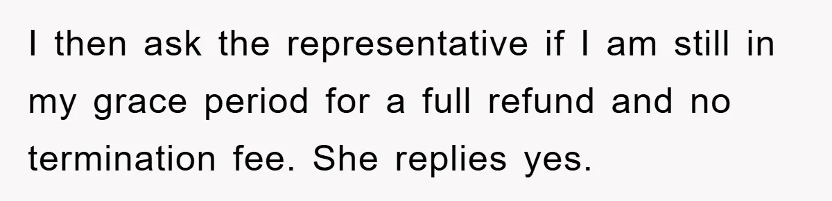 I then ask the representative if I am still in my grace period for a full refund and no termination fee. She replies yes.