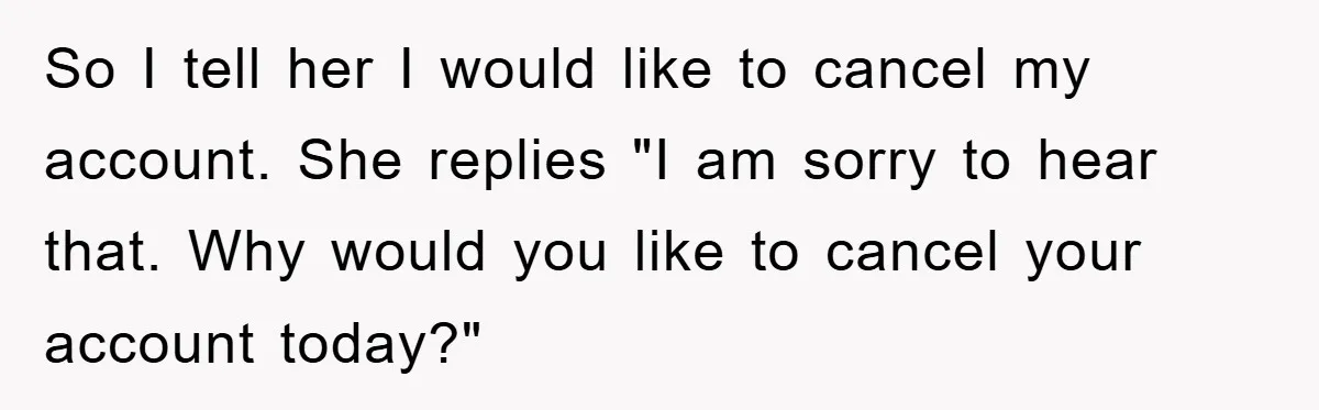 So I tell her I would like to cancel my account. She replies "I am sorry to hear that. Why would you like to cancel your account today?"