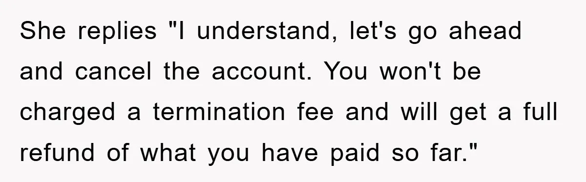 She replies "I understand, let's go ahead and cancel the account. You won't be charged a termination fee and will get a full refund of what you have paid so...