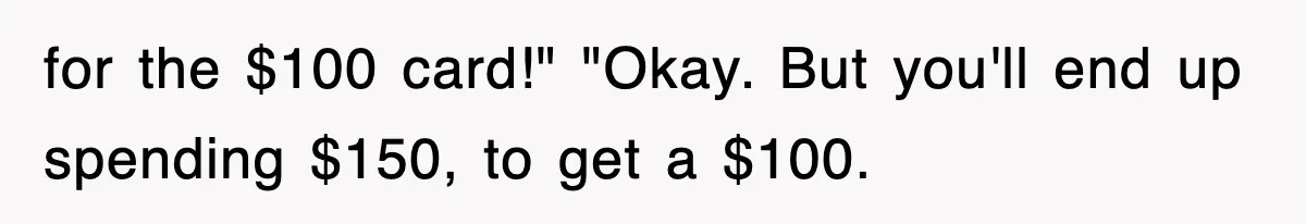 for the $100 card!" "Okay. But you'll end up spending $150, to get a $100.