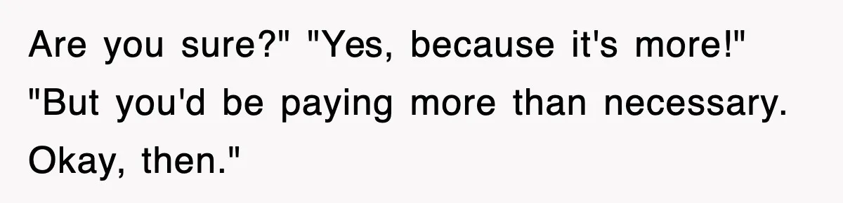 Are you sure?" "Yes, because it's more!" "But you'd be paying more than necessary. Okay, then."