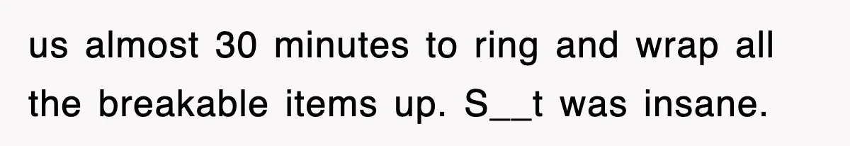 us almost 30 minutes to ring and wrap all the breakable items up. S__t was insane.