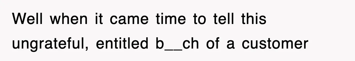 Well when it came time to tell this ungrateful, entitled b__ch of a customer