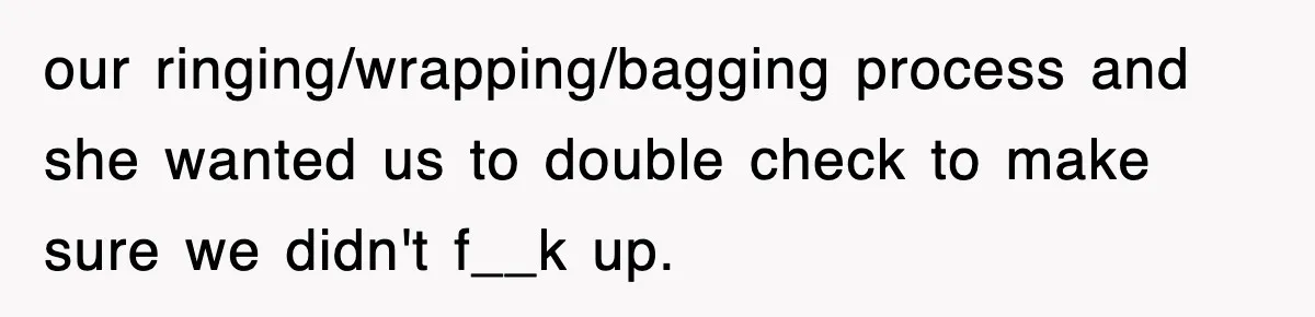 our ringing/wrapping/bagging process and she wanted us to double check to make sure we didn't f__k up.
