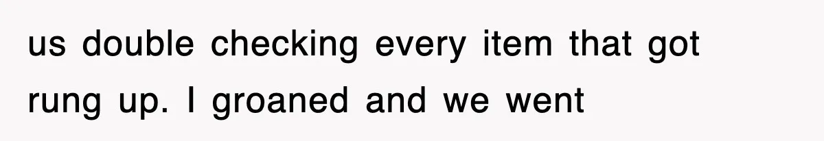 us double checking every item that got rung up. I groaned and we went