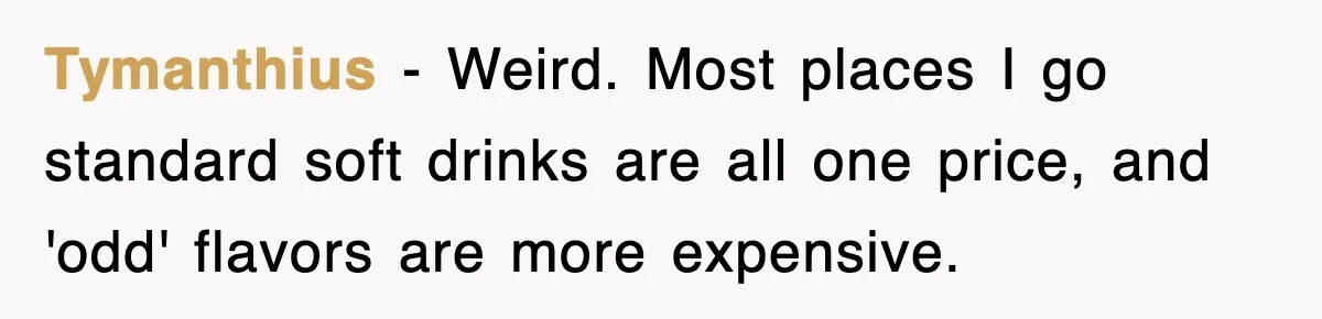 Tymanthius − Weird. Most places I go standard soft drinks are all one price, and 'odd' flavors are more expensive.