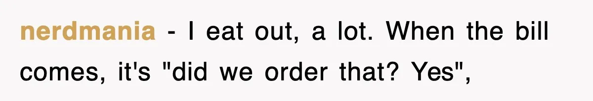 nerdmania − I eat out, a lot. When the bill comes, it's "did we order that? Yes",