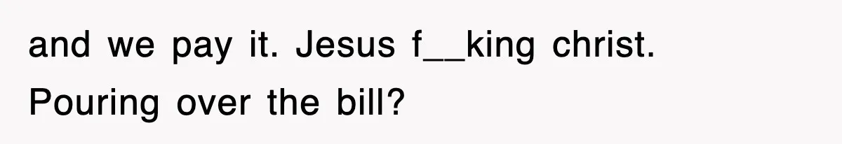 and we pay it. Jesus f__king christ. Pouring over the bill?