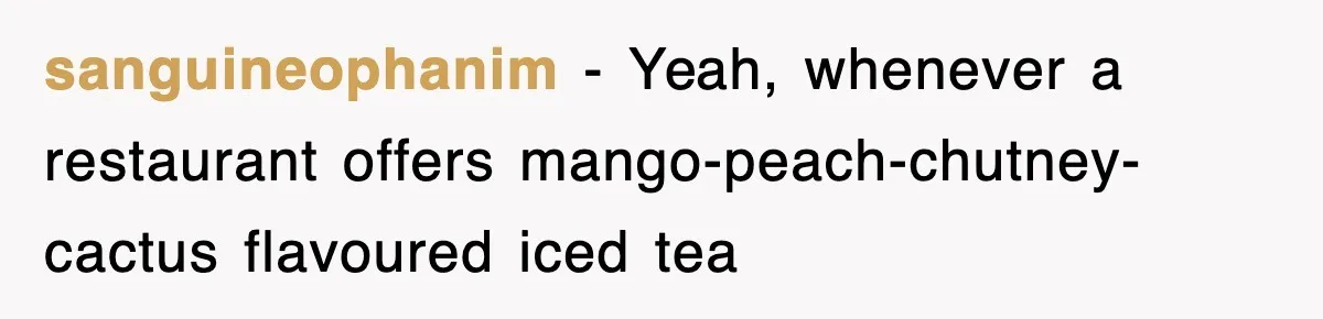 sanguineophanim − Yeah, whenever a restaurant offers mango-peach-chutney-cactus flavoured iced tea