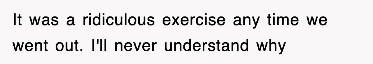 It was a ridiculous exercise any time we went out. I'll never understand why