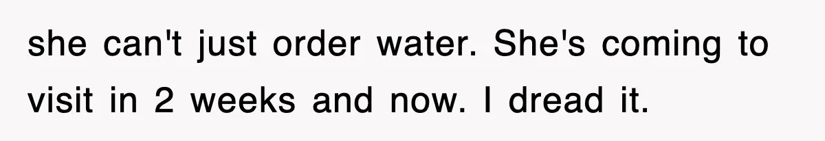 she can't just order water. She's coming to visit in 2 weeks and now. I dread it.