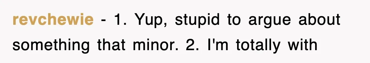 revchewie − 1. Yup, stupid to argue about something that minor. 2. I'm totally with
