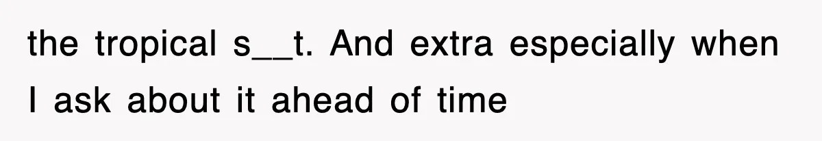 the tropical s__t. And extra especially when I ask about it ahead of time