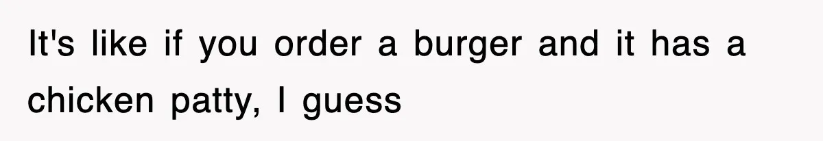 It's like if you order a burger and it has a chicken patty, I guess