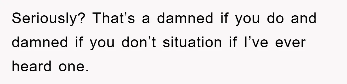 Seriously? That’s a damned if you do and damned if you don’t situation if I’ve ever heard one.