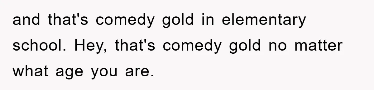 and that's comedy gold in elementary school. Hey, that's comedy gold no matter what age you are.
