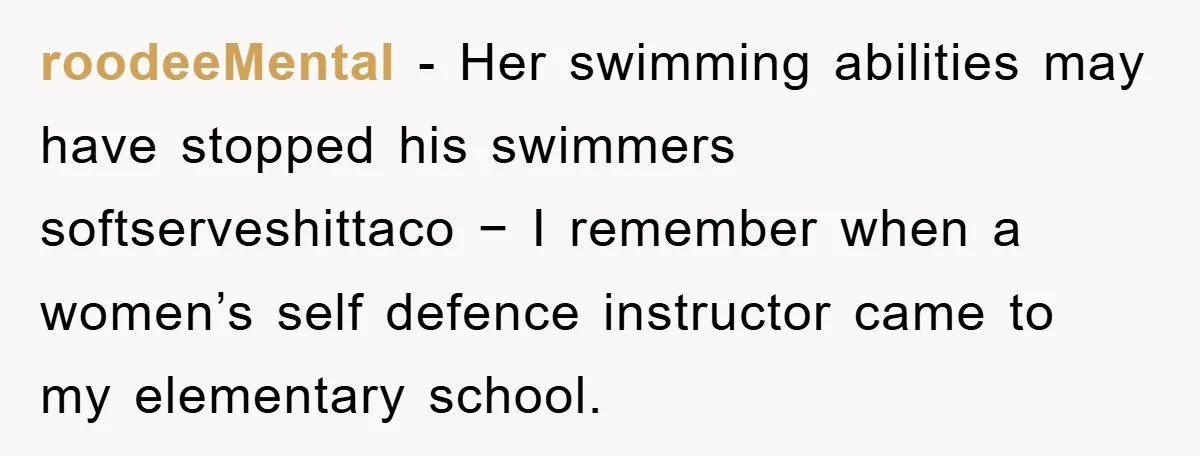 roodeeMental − Her swimming abilities may have stopped his swimmers softserveshittaco − I remember when a women’s self defence instructor came to my elementary school.
