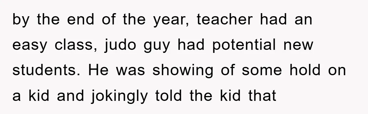 by the end of the year, teacher had an easy class, judo guy had potential new students. He was showing of some hold on a kid and jokingly told the...