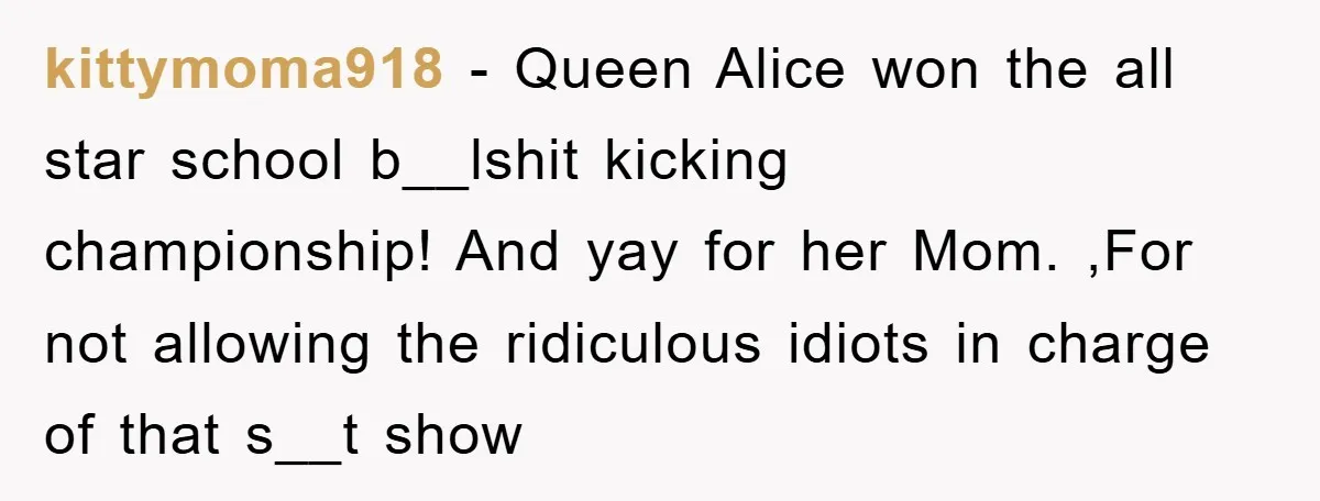 kittymoma918 - Queen Alice won the all star school b__lshit kicking championship! And yay for her Mom. ,For not allowing the ridiculous idiots in charge of that s__t show
