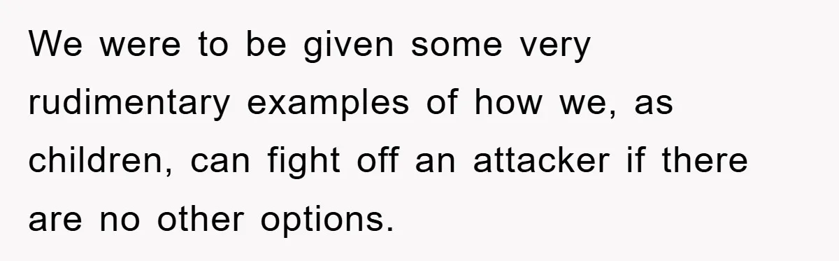 We were to be given some very rudimentary examples of how we, as children, can fight off an attacker if there are no other options.