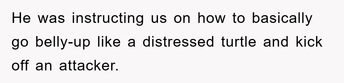 He was instructing us on how to basically go belly-up like a distressed turtle and kick off an attacker.