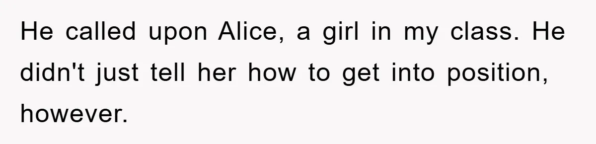 He called upon Alice, a girl in my class. He didn't just tell her how to get into position, however.