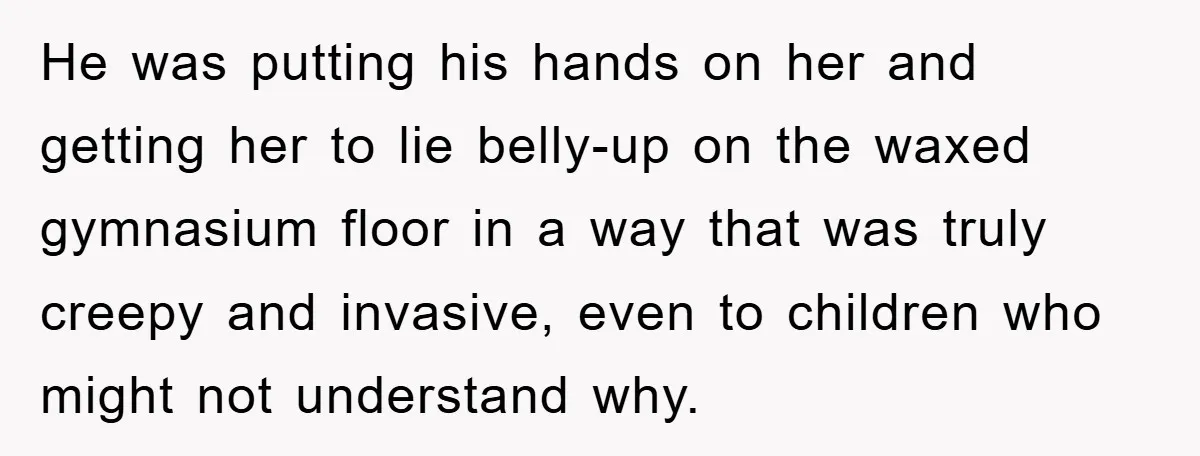 He was putting his hands on her and getting her to lie belly-up on the waxed gymnasium floor in a way that was truly creepy and invasive, even to children...