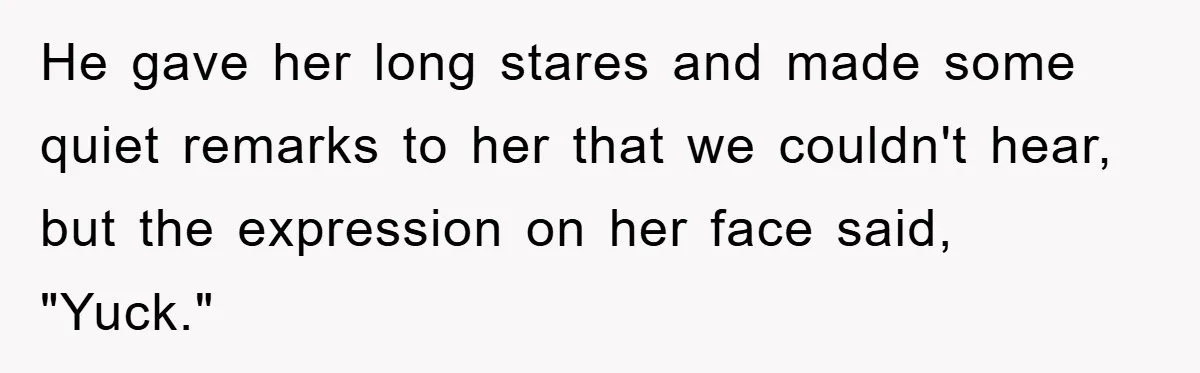 He gave her long stares and made some quiet remarks to her that we couldn't hear, but the expression on her face said, "Yuck."