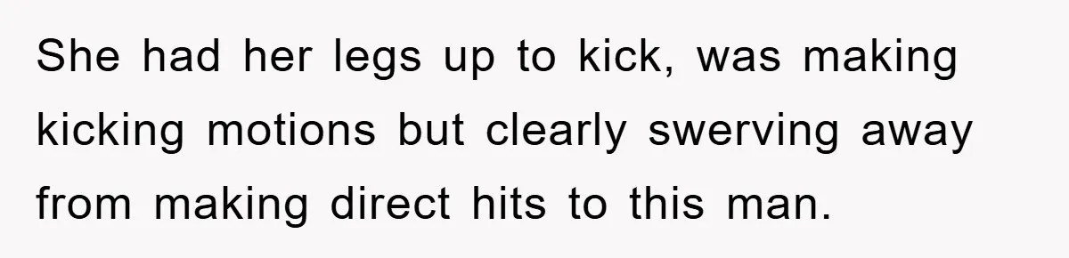 She had her legs up to kick, was making kicking motions but clearly swerving away from making direct hits to this man.