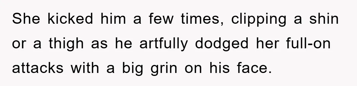 She kicked him a few times, clipping a shin or a thigh as he artfully dodged her full-on attacks with a big grin on his face.