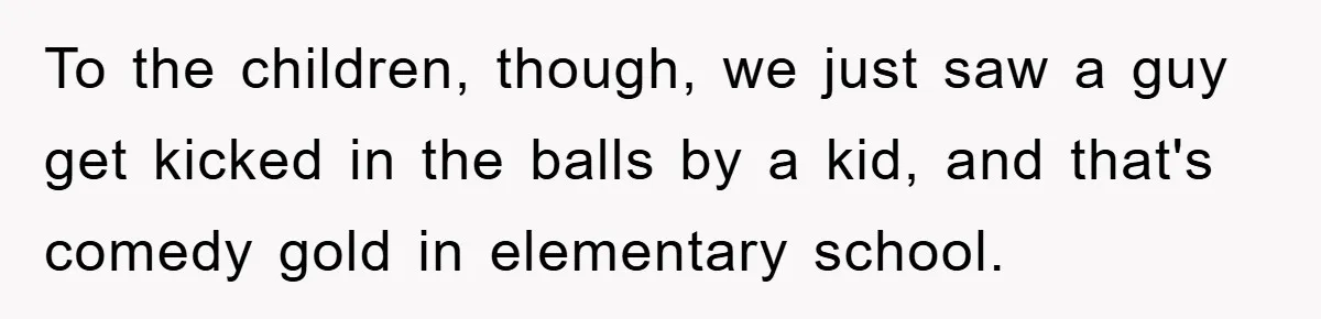 To the children, though, we just saw a guy get kicked in the balls by a kid, and that's comedy gold in elementary school.
