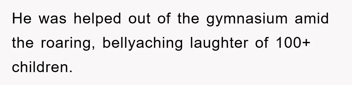 He was helped out of the gymnasium amid the roaring, bellyaching laughter of 100+ children.