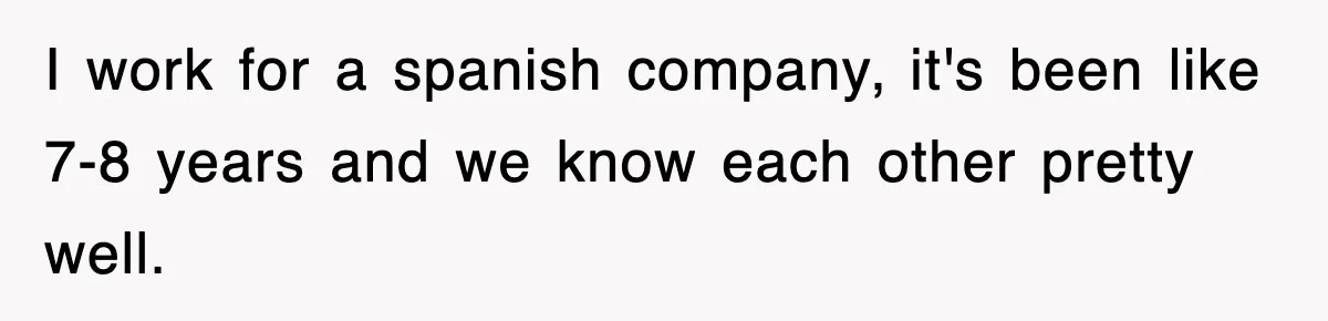 I work for a spanish company, it's been like 7-8 years and we know each other pretty well.