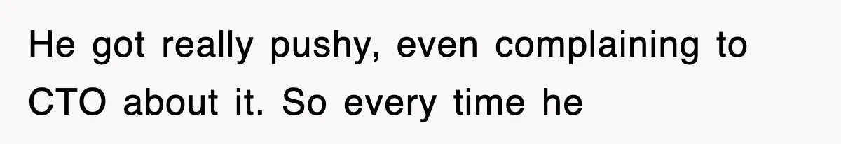 He got really pushy, even complaining to CTO about it. So every time he