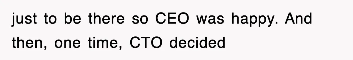 just to be there so CEO was happy. And then, one time, CTO decided