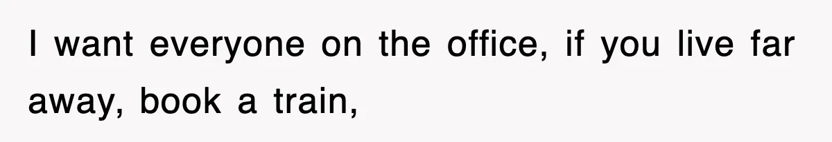 I want everyone on the office, if you live far away, book a train,