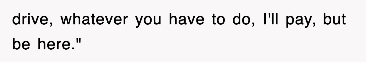 drive, whatever you have to do, I'll pay, but be here."