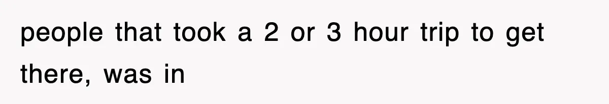 people that took a 2 or 3 hour trip to get there, was in